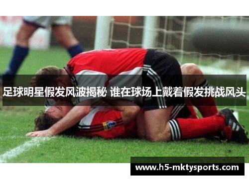 足球明星假发风波揭秘 谁在球场上戴着假发挑战风头 足球明星假发风波揭秘 谁在球场上戴着假发挑战风头