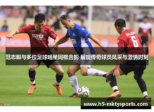 范志毅与多位足球明星同框合影 展现传奇球员风采与激情时刻 范志毅与多位足球明星同框合影 展现传奇球员风采与激情时刻