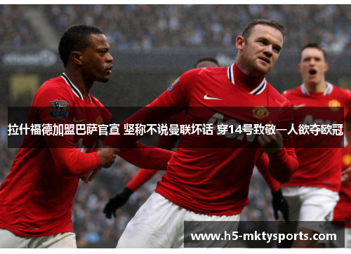 拉什福德加盟巴萨官宣 坚称不说曼联坏话 穿14号致敬一人欲夺欧冠