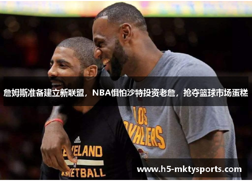 詹姆斯准备建立新联盟,NBA惧怕沙特投资老詹,抢夺篮球市场蛋糕 詹姆斯准备建立新联盟,NBA惧怕沙特投资老詹,抢夺篮球市场蛋糕